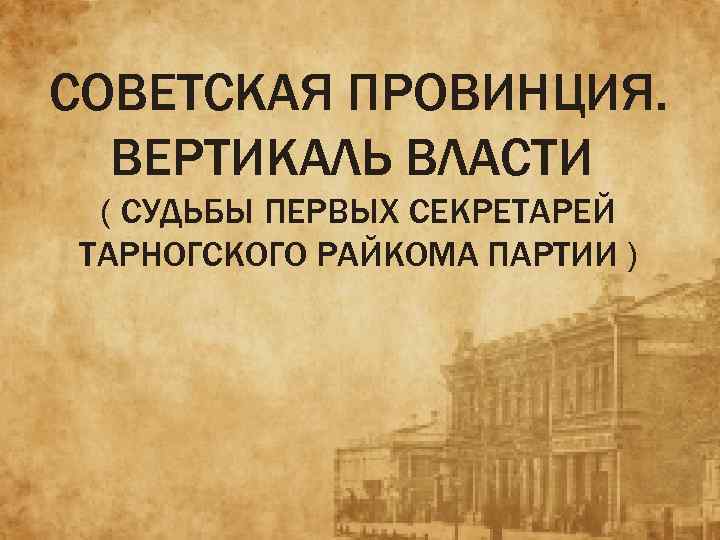 СОВЕТСКАЯ ПРОВИНЦИЯ. ВЕРТИКАЛЬ ВЛАСТИ ( СУДЬБЫ ПЕРВЫХ СЕКРЕТАРЕЙ ТАРНОГСКОГО РАЙКОМА ПАРТИИ ) 