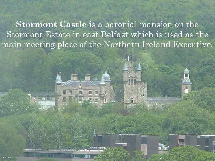 Stormont Castle is a baronial mansion on the Stormont Estate in east Belfast which