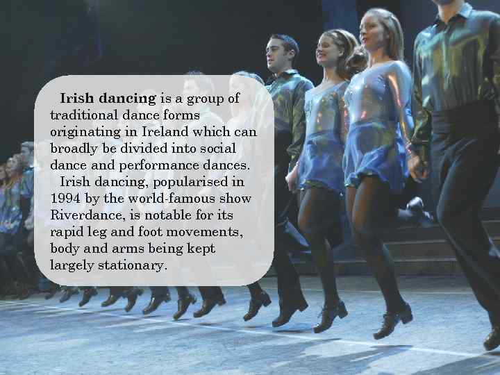 Irish dancing is a group of traditional dance forms originating in Ireland which can