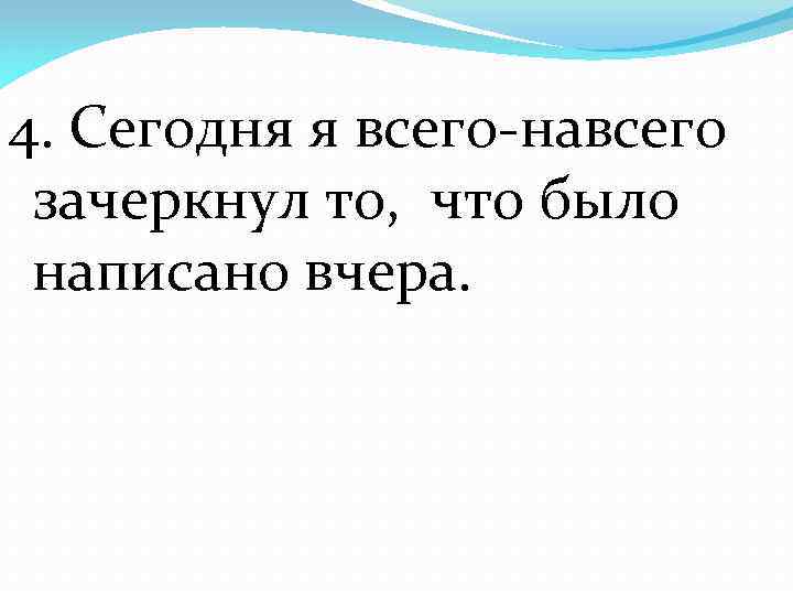 4. Сегодня я всего-навсего зачеркнул то, что было написано вчера. 