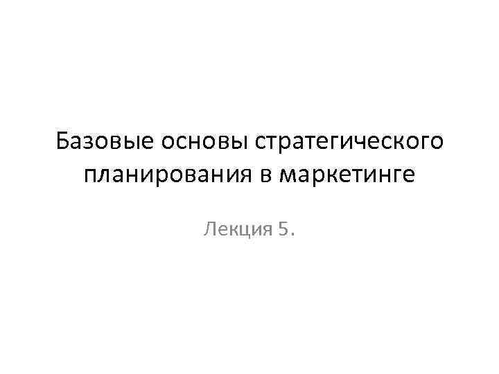 Базовые основы стратегического планирования в маркетинге Лекция 5. 