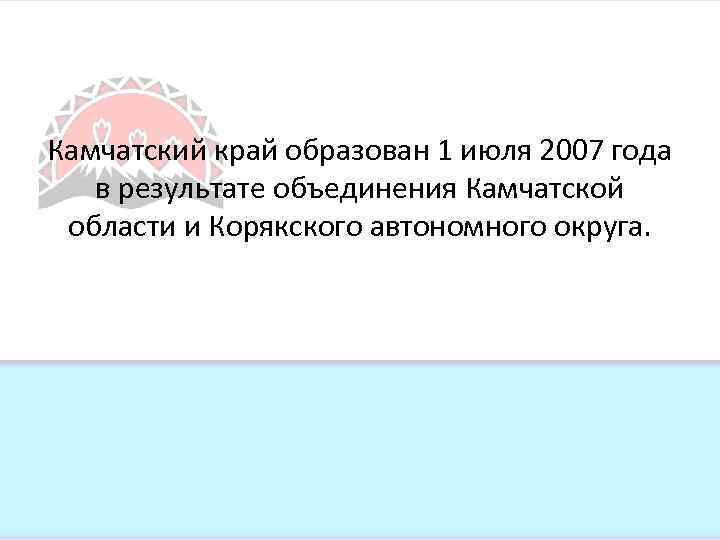 Камчатский край образован 1 июля 2007 года в результате объединения Камчатской области и Корякского