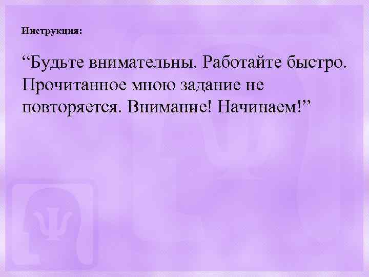 Инструкция: “Будьте внимательны. Работайте быстро. Прочитанное мною задание не повторяется. Внимание! Начинаем!” 