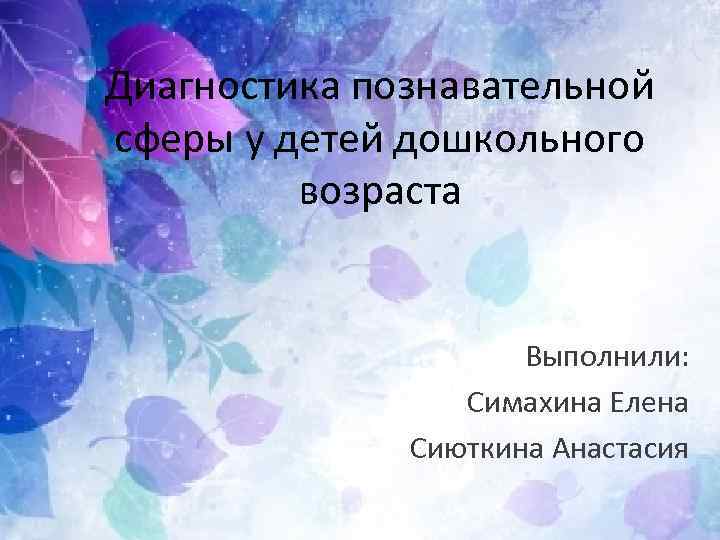 Диагностика познавательной сферы у детей дошкольного возраста Выполнили: Симахина Елена Сиюткина Анастасия 