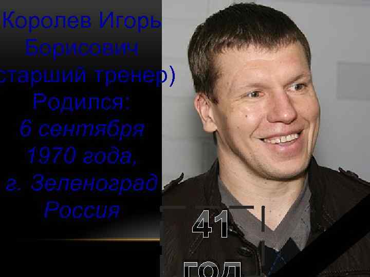 Королев Игорь Борисович старший тренер) Родился: 6 сентября 1970 года, г. Зеленоград Россия 41