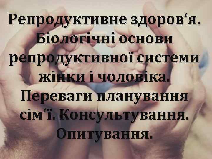 Репродуктивне здоров‘я. Біологічні основи репродуктивної системи жінки і чоловіка. Переваги планування сім‘ї. Консультування. Опитування.