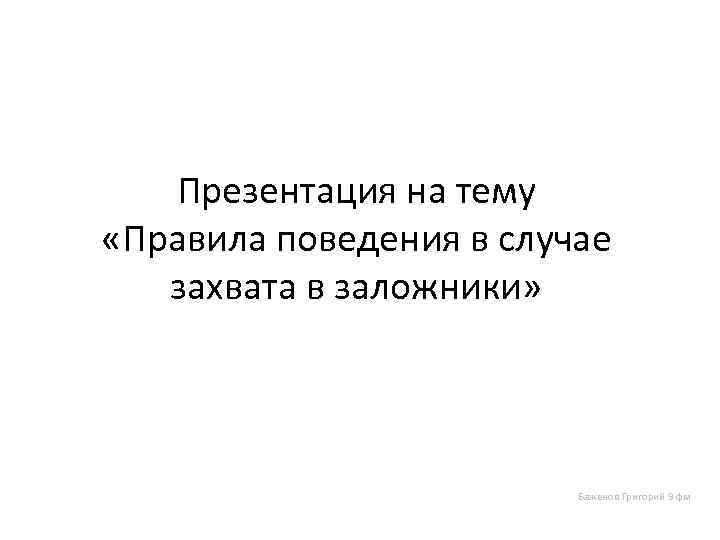 Презентация на тему «Правила поведения в случае захвата в заложники» Баженов Григорий 9 фм