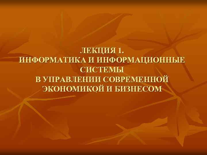 ЛЕКЦИЯ 1. ИНФОРМАТИКА И ИНФОРМАЦИОННЫЕ СИСТЕМЫ В УПРАВЛЕНИИ СОВРЕМЕННОЙ ЭКОНОМИКОЙ И БИЗНЕСОМ. 