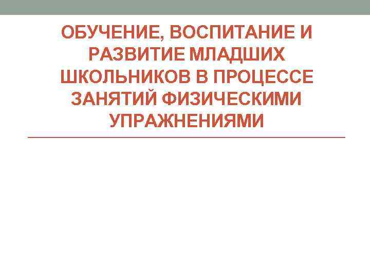 ОБУЧЕНИЕ, ВОСПИТАНИЕ И РАЗВИТИЕ МЛАДШИХ ШКОЛЬНИКОВ В ПРОЦЕССЕ ЗАНЯТИЙ ФИЗИЧЕСКИМИ УПРАЖНЕНИЯМИ 