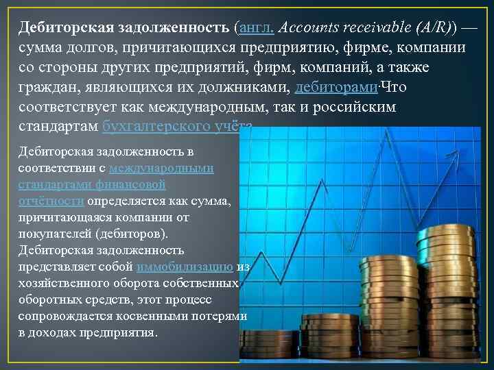 Дебиторская задолженность (англ. Accounts receivable (A/R)) — сумма долгов, причитающихся предприятию, фирме, компании со