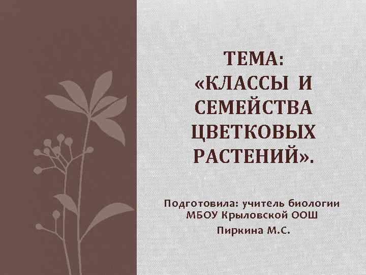 ТЕМА: «КЛАССЫ И СЕМЕЙСТВА ЦВЕТКОВЫХ РАСТЕНИЙ» . Подготовила: учитель биологии МБОУ Крыловской ООШ Пиркина