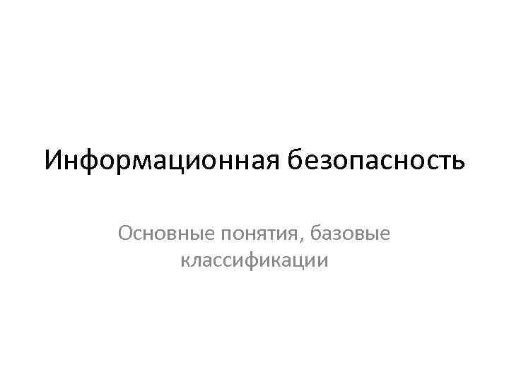 Информационная безопасность Основные понятия, базовые классификации 