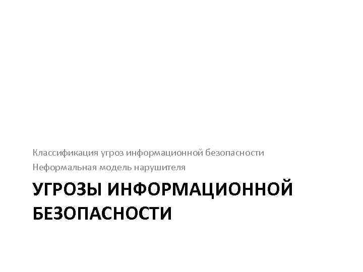 Классификация угроз информационной безопасности Неформальная модель нарушителя УГРОЗЫ ИНФОРМАЦИОННОЙ БЕЗОПАСНОСТИ 