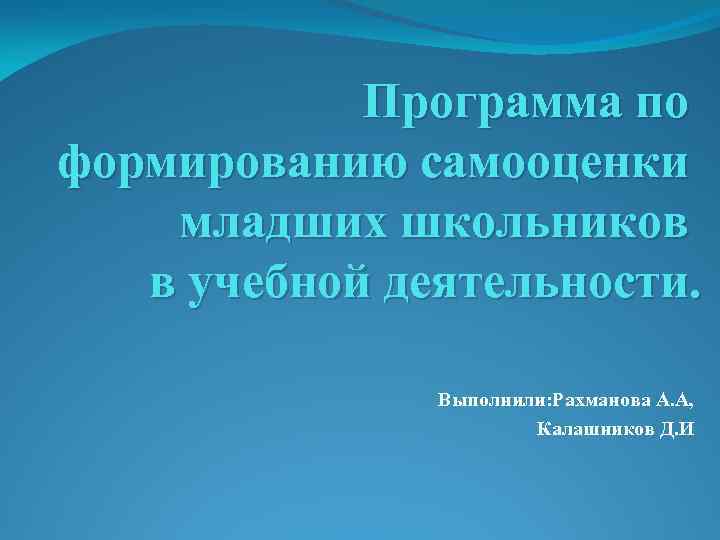 Программа по формированию самооценки младших школьников в учебной деятельности. Выполнили: Рахманова А. А, Калашников