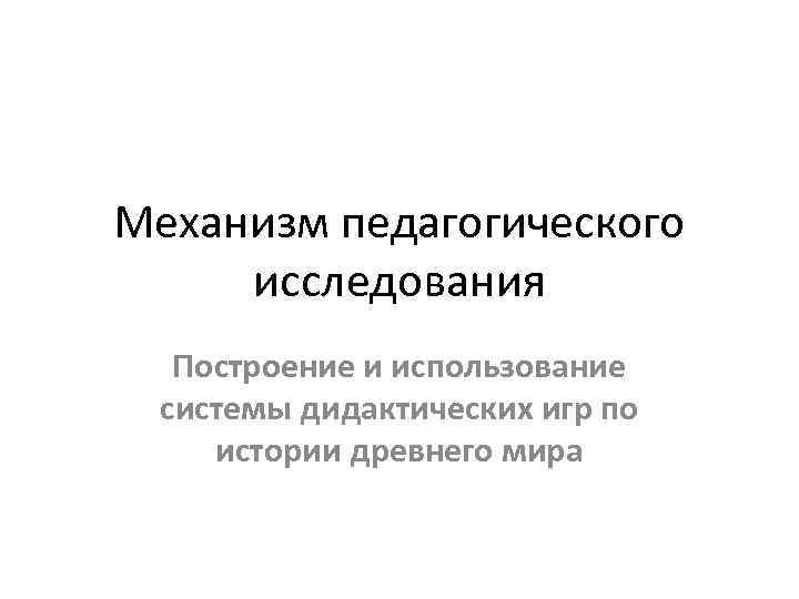 Механизм педагогического исследования Построение и использование системы дидактических игр по истории древнего мира 