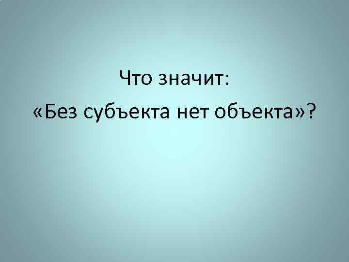 Что значит: «Без субъекта нет объекта» ? 