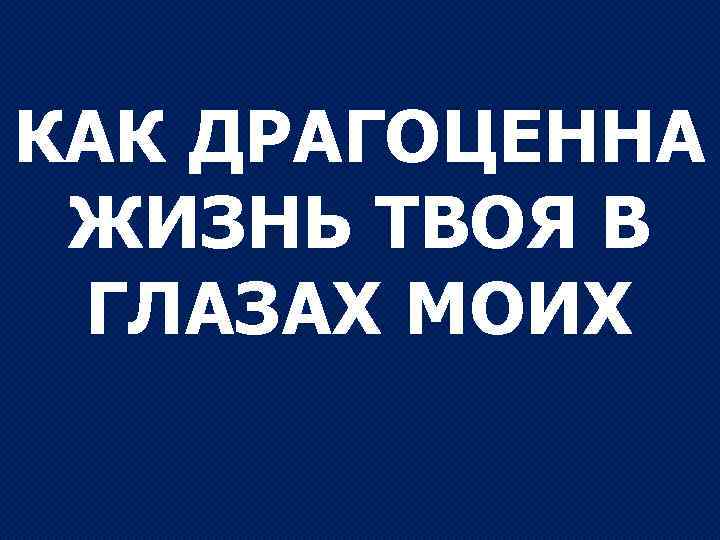 КАК ДРАГОЦЕННА ЖИЗНЬ ТВОЯ В ГЛАЗАХ МОИХ 