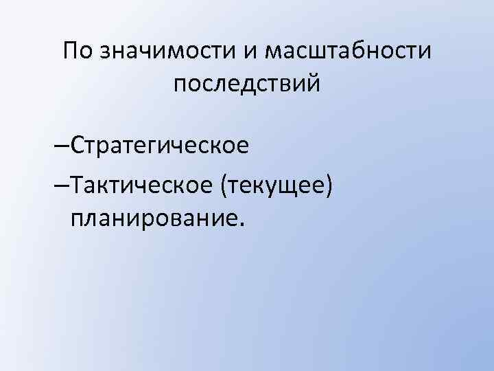 По значимости и масштабности последствий –Стратегическое –Тактическое (текущее) планирование. 