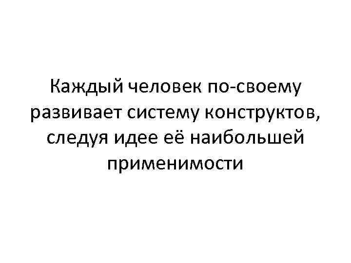 Каждый человек по-своему развивает систему конструктов, следуя идее её наибольшей применимости 