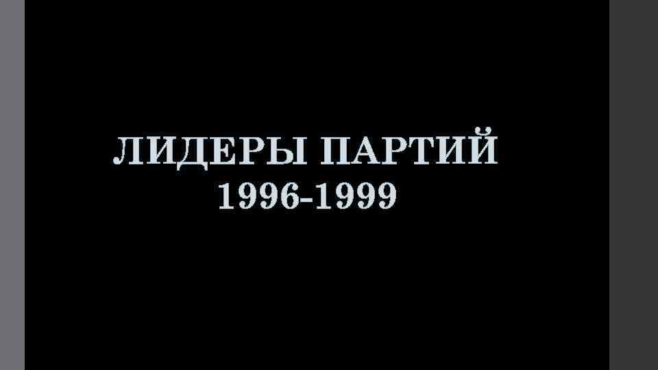 ЛИДЕРЫ ПАРТИЙ 1996 -1999 