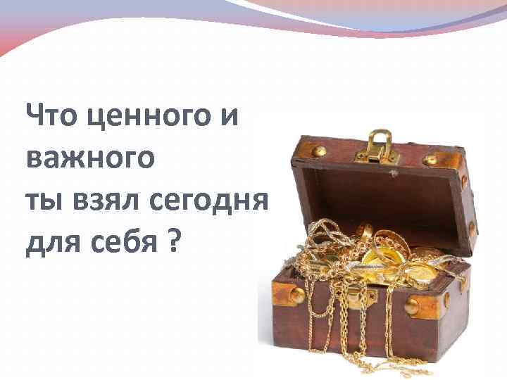 Что ценного и важного ты взял сегодня для себя ? 