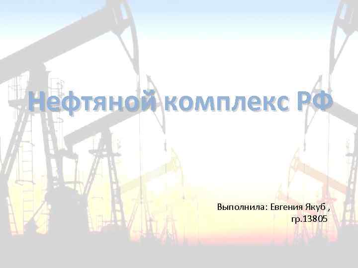 Нефтяной комплекс РФ Выполнила: Евгения Якуб , гр. 13805 