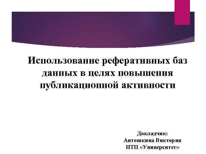 Использование реферативных баз данных в целях повышения публикационной активности Докладчик: Антошкина Виктория НТП «Университет»