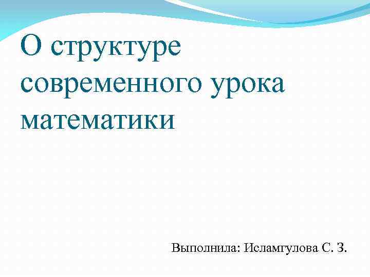 О структуре современного урока математики Выполнила: Исламгулова С. З. 