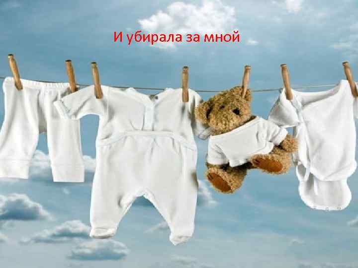 И убирала за мной 