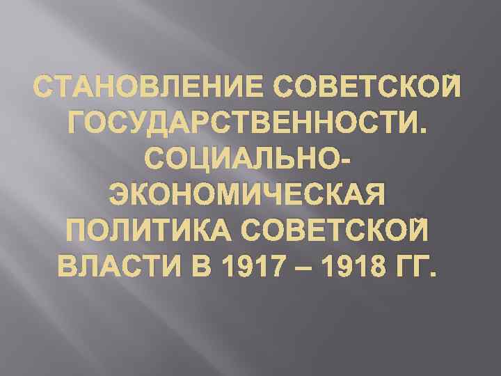 СТАНОВЛЕНИЕ СОВЕТСКОЙ ГОСУДАРСТВЕННОСТИ. СОЦИАЛЬНОЭКОНОМИЧЕСКАЯ ПОЛИТИКА СОВЕТСКОЙ ВЛАСТИ В 1917 – 1918 ГГ. 