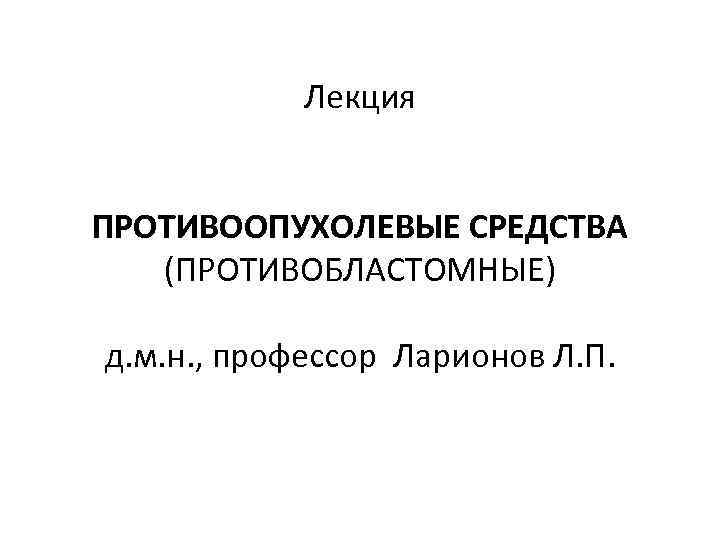 Лекция ПРОТИВООПУХОЛЕВЫЕ СРЕДСТВА (ПРОТИВОБЛАСТОМНЫЕ) д. м. н. , профессор Ларионов Л. П. 