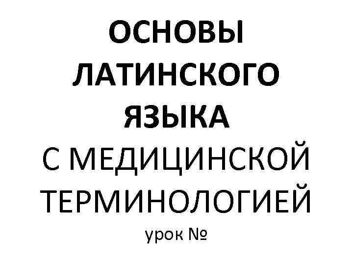 ОСНОВЫ ЛАТИНСКОГО ЯЗЫКА С МЕДИЦИНСКОЙ ТЕРМИНОЛОГИЕЙ урок № 