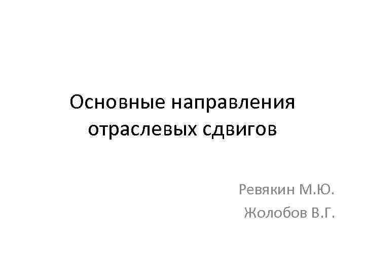 Основные направления отраслевых сдвигов Ревякин М. Ю. Жолобов В. Г. 