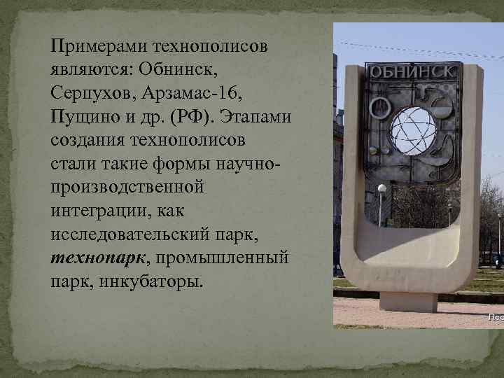 Примерами технополисов являются: Обнинск, Серпухов, Арзамас-16, Пущино и др. (РФ). Этапами создания технополисов стали