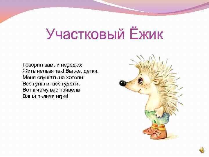 Участковый Ёжик Говорил вам, и нередко: Жить нельзя так! Вы же, детки, Меня слушать