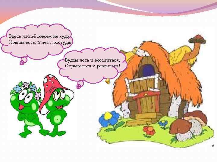 Здесь житьё совсем не худо: Крыша есть, и нет простуды! Будем петь и веселиться,