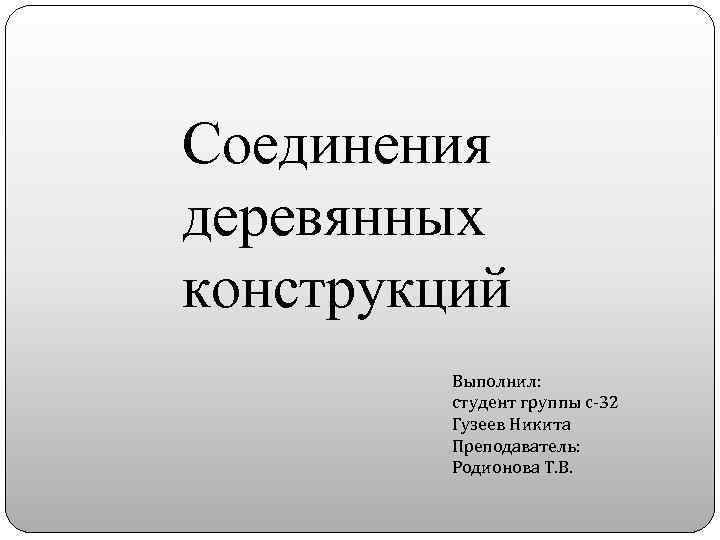 Соединения деревянных конструкций Выполнил: студент группы с-32 Гузеев Никита Преподаватель: Родионова Т. В. 