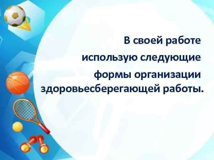 В своей работе использую следующие формы организации здоровьесберегающей работы. 