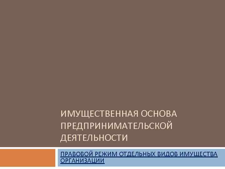 ИМУЩЕСТВЕННАЯ ОСНОВА ПРЕДПРИНИМАТЕЛЬСКОЙ ДЕЯТЕЛЬНОСТИ ПРАВОВОЙ РЕЖИМ ОТДЕЛЬНЫХ ВИДОВ ИМУЩЕСТВА ОРГАНИЗАЦИИ 