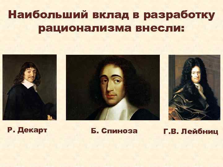 Наибольший вклад в разработку рационализма внесли: Р. Декарт Б. Спиноза Г. В. Лейбниц 