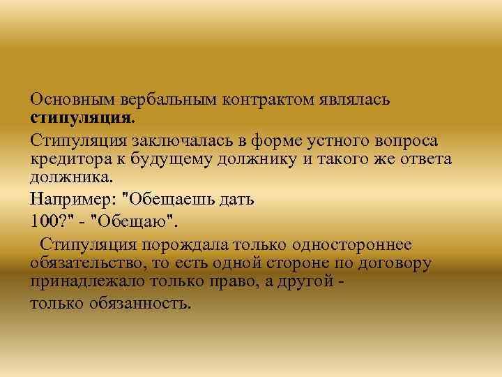 Основным вербальным контрактом являлась стипуляция. Стипуляция заключалась в форме устного вопроса кредитора к будущему