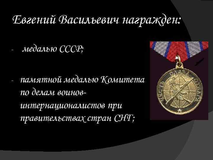 Евгений Васильевич награжден: - медалью СССР; - памятной медалью Комитета по делам воиновинтернационалистов при