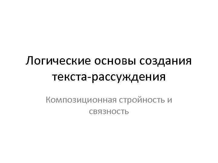 Логические основы создания текста-рассуждения Композиционная стройность и связность 