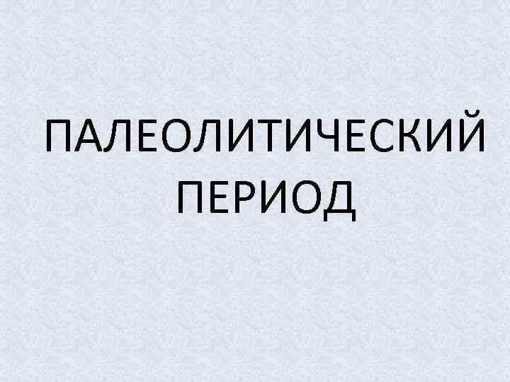 ПАЛЕОЛИТИЧЕСКИЙ ПЕРИОД 