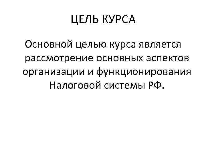 ЦЕЛЬ КУРСА Основной целью курса является рассмотрение основных аспектов организации и функционирования Налоговой системы