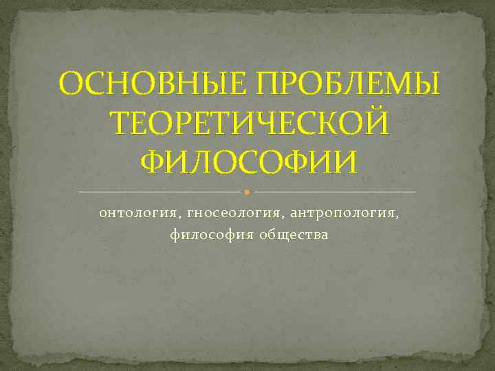 ОСНОВНЫЕ ПРОБЛЕМЫ ТЕОРЕТИЧЕСКОЙ ФИЛОСОФИИ онтология, гносеология, антропология, философия общества 