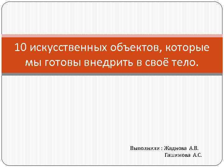 10 искусственных объектов, которые мы готовы внедрить в своё тело. Выполнили : Жаднова А.