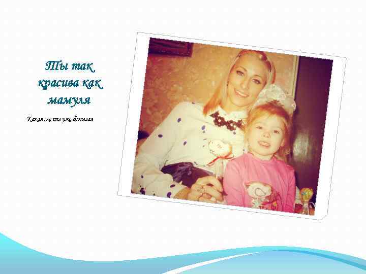 Ты так красива как мамуля Какая же ты уже большая 