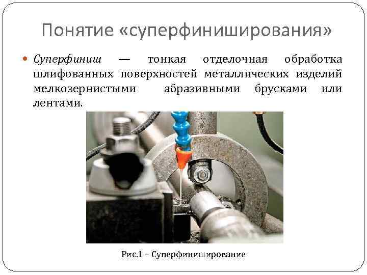 Понятие «суперфиниширования» Суперфиниш — тонкая отделочная обработка шлифованных поверхностей металлических изделий мелкозернистыми абразивными брусками