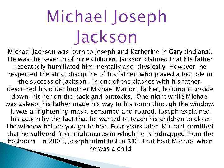 Michael Joseph Jackson Michael Jackson was born to Joseph and Katherine in Gary (Indiana).
